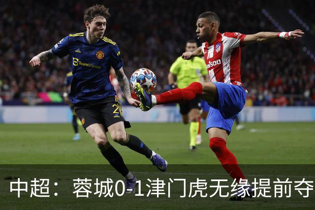 中超：蓉城0-1津门虎无缘提前夺冠，基莱斯补时绝杀