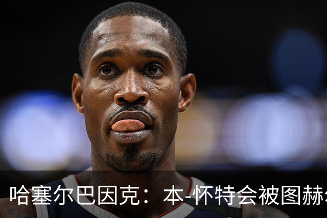 哈塞尔巴因克：本-怀特会被图赫尔重新考虑