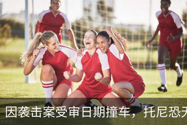 因袭击案受审日期撞车，托尼恐无缘2028欧洲杯