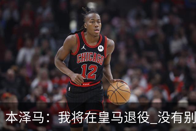 本泽马：我将在皇马退役 没有别的选项
