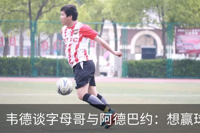 韦德谈字母哥与阿德巴约：想赢球总得有人做出牺牲