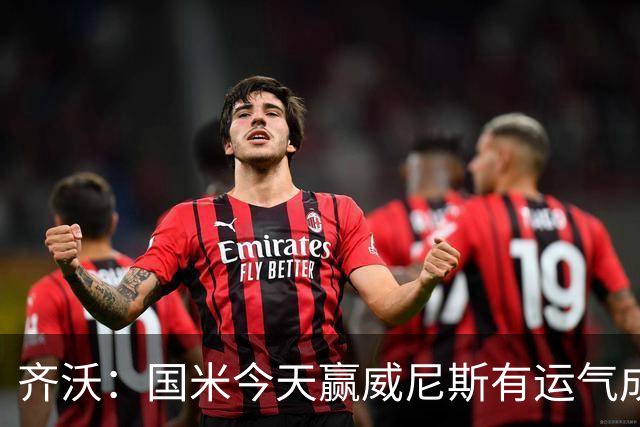 齐沃：国米今天赢威尼斯有运气成分 将充满斗志迎接米兰德比战