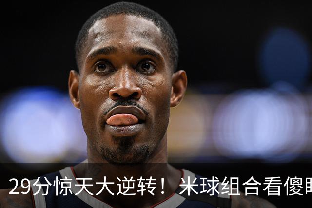 29分惊天大逆转！米球组合看傻眼了，76 人4个球星轮流硬解，咋玩
