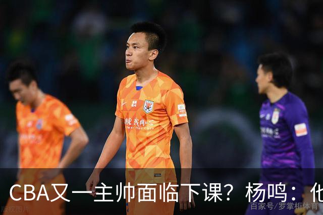 CBA又一主帅面临下课？杨鸣：他对比赛的掌控和熟悉程度很难让人理解